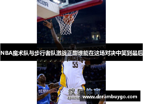 NBA魔术队与步行者队激战正酣谁能在这场对决中笑到最后