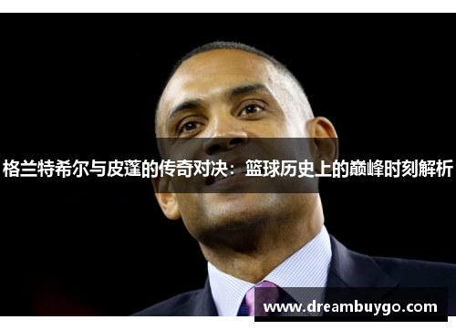 格兰特希尔与皮蓬的传奇对决：篮球历史上的巅峰时刻解析