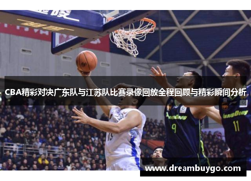 CBA精彩对决广东队与江苏队比赛录像回放全程回顾与精彩瞬间分析